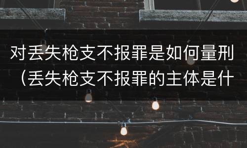 对丢失枪支不报罪是如何量刑（丢失枪支不报罪的主体是什么）