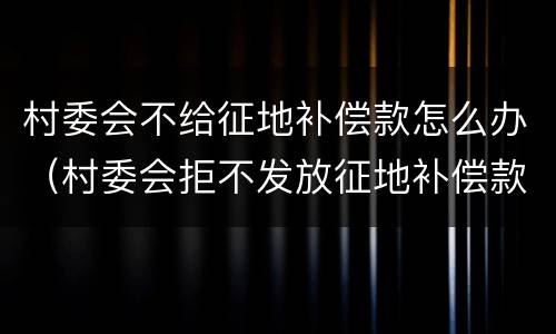 村委会不给征地补偿款怎么办（村委会拒不发放征地补偿款）