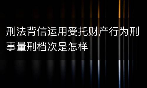 刑法背信运用受托财产行为刑事量刑档次是怎样