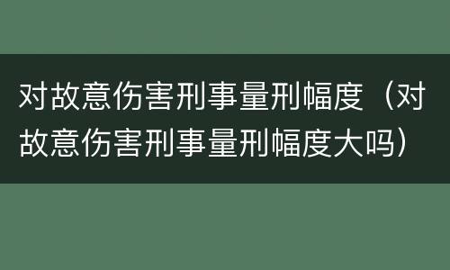 对故意伤害刑事量刑幅度（对故意伤害刑事量刑幅度大吗）