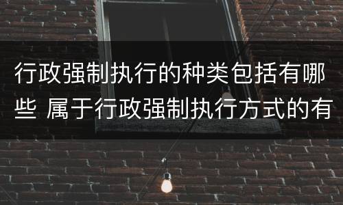 行政强制执行的种类包括有哪些 属于行政强制执行方式的有哪些
