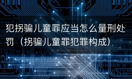 犯拐骗儿童罪应当怎么量刑处罚（拐骗儿童罪犯罪构成）