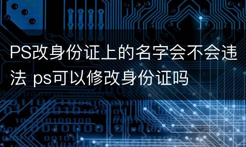 PS改身份证上的名字会不会违法 ps可以修改身份证吗