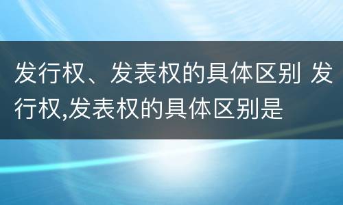 发行权、发表权的具体区别 发行权,发表权的具体区别是