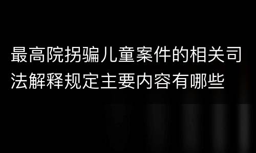 最高院拐骗儿童案件的相关司法解释规定主要内容有哪些