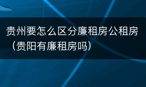 贵州要怎么区分廉租房公租房（贵阳有廉租房吗）