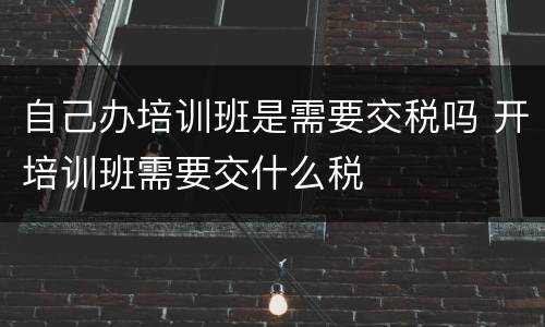 自己办培训班是需要交税吗 开培训班需要交什么税