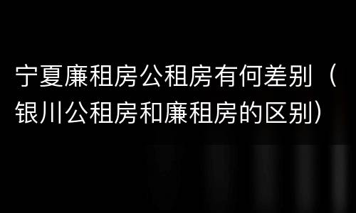 宁夏廉租房公租房有何差别（银川公租房和廉租房的区别）