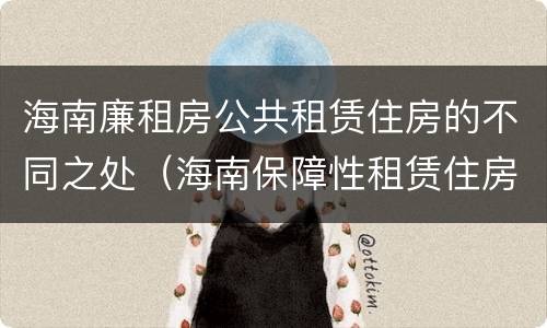 海南廉租房公共租赁住房的不同之处（海南保障性租赁住房）