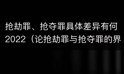 抢劫罪、抢夺罪具体差异有何2022（论抢劫罪与抢夺罪的界限）