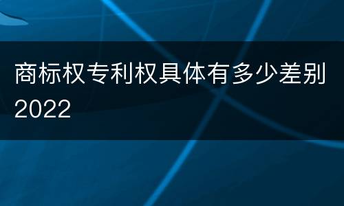 商标权专利权具体有多少差别2022