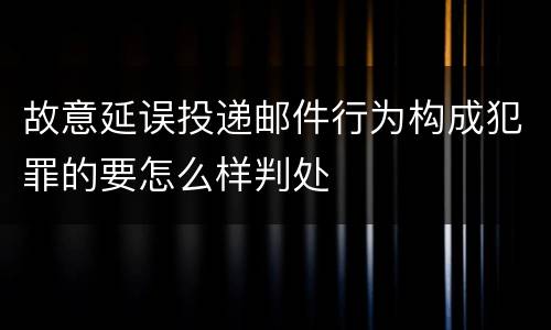 故意延误投递邮件行为构成犯罪的要怎么样判处
