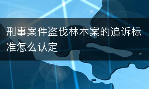 刑事案件盗伐林木案的追诉标准怎么认定