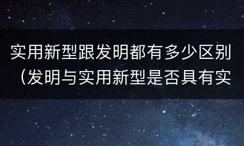 实用新型跟发明都有多少区别（发明与实用新型是否具有实用性）