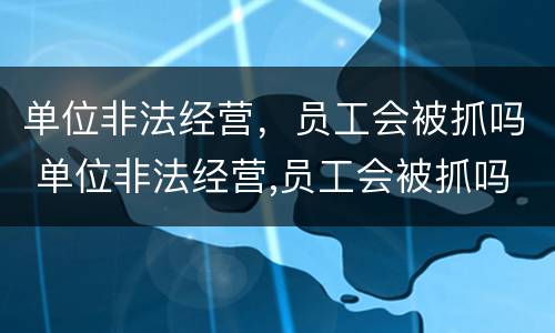 单位非法经营，员工会被抓吗 单位非法经营,员工会被抓吗知乎