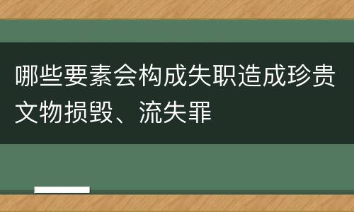 哪些要素会构成失职造成珍贵文物损毁、流失罪