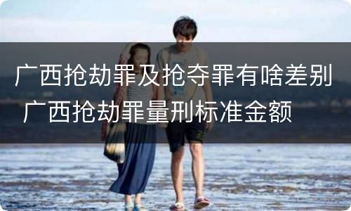 广西抢劫罪及抢夺罪有啥差别 广西抢劫罪量刑标准金额