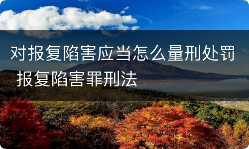 对报复陷害应当怎么量刑处罚 报复陷害罪刑法