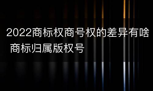 2022商标权商号权的差异有啥 商标归属版权号