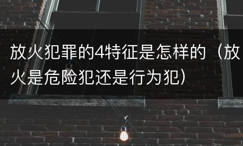 放火犯罪的4特征是怎样的（放火是危险犯还是行为犯）
