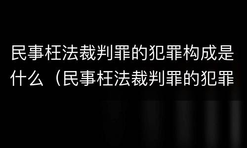 民事枉法裁判罪的犯罪构成是什么（民事枉法裁判罪的犯罪构成是什么）