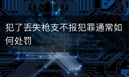 犯了丢失枪支不报犯罪通常如何处罚