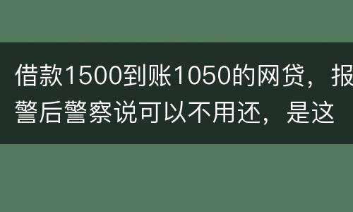 借款1500到账1050的网贷，报警后警察说可以不用还，是这样的嘛