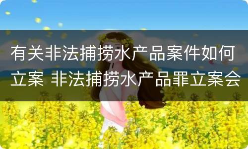 有关非法捕捞水产品案件如何立案 非法捕捞水产品罪立案会判刑吗