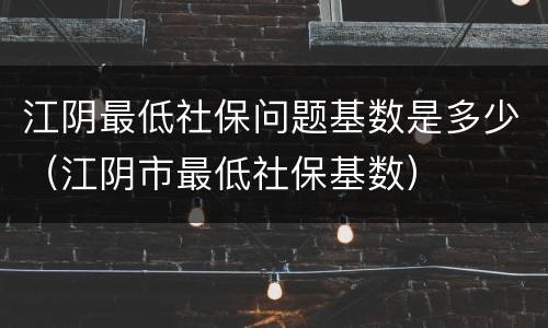 江阴最低社保问题基数是多少（江阴市最低社保基数）