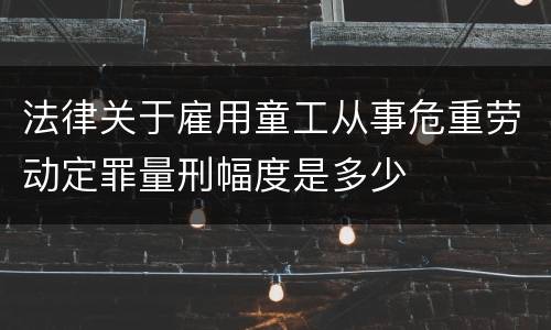 法律关于雇用童工从事危重劳动定罪量刑幅度是多少
