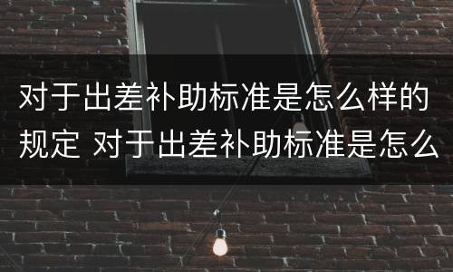 对于出差补助标准是怎么样的规定 对于出差补助标准是怎么样的规定呢