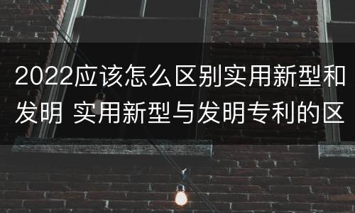 2022应该怎么区别实用新型和发明 实用新型与发明专利的区别有哪些