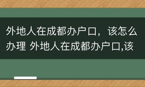 外地人在成都办户口，该怎么办理 外地人在成都办户口,该怎么办理身份证