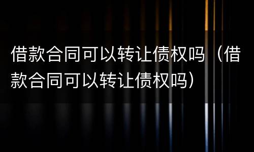 借款合同可以转让债权吗（借款合同可以转让债权吗）