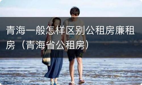 青海一般怎样区别公租房廉租房（青海省公租房）