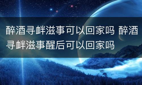 醉酒寻衅滋事可以回家吗 醉酒寻衅滋事醒后可以回家吗