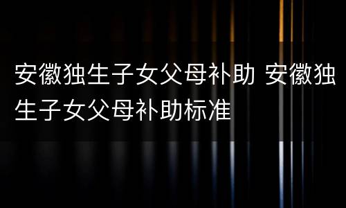 安徽独生子女父母补助 安徽独生子女父母补助标准