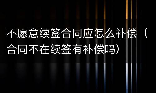 不愿意续签合同应怎么补偿（合同不在续签有补偿吗）