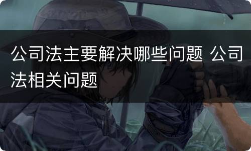 公司法主要解决哪些问题 公司法相关问题