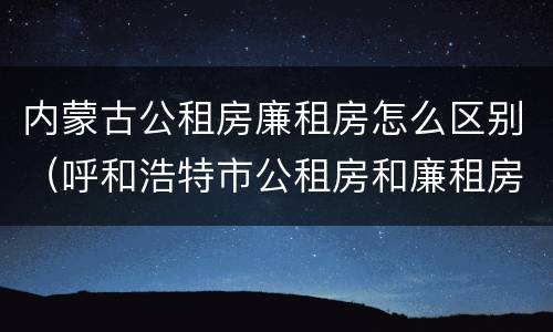 内蒙古公租房廉租房怎么区别（呼和浩特市公租房和廉租房的区别）