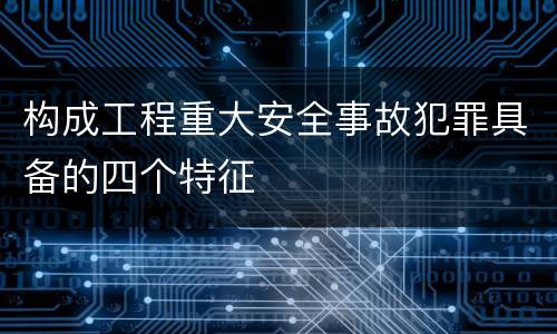 构成工程重大安全事故犯罪具备的四个特征