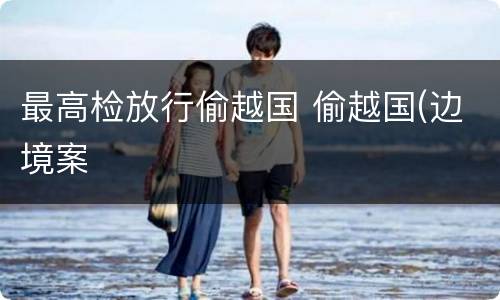 最高检放行偷越国 偷越国(边境案