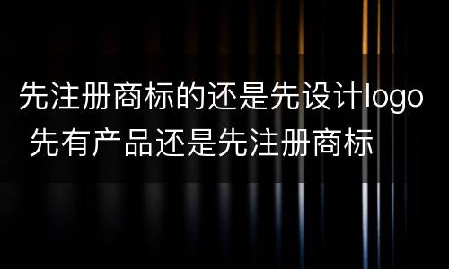先注册商标的还是先设计logo 先有产品还是先注册商标