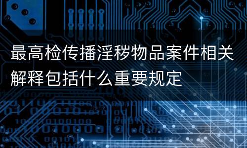 最高检传播淫秽物品案件相关解释包括什么重要规定