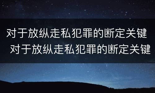 对于放纵走私犯罪的断定关键 对于放纵走私犯罪的断定关键是