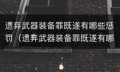 遗弃武器装备罪既遂有哪些惩罚（遗弃武器装备罪既遂有哪些惩罚措施）