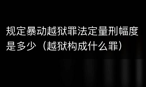 规定暴动越狱罪法定量刑幅度是多少（越狱构成什么罪）