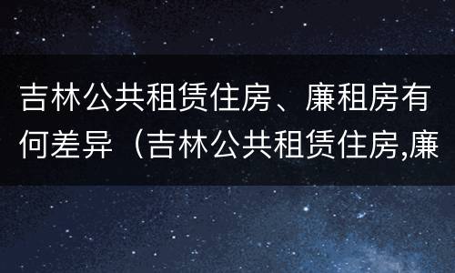 吉林公共租赁住房、廉租房有何差异（吉林公共租赁住房,廉租房有何差异）