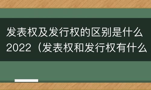 发表权及发行权的区别是什么2022（发表权和发行权有什么区别）