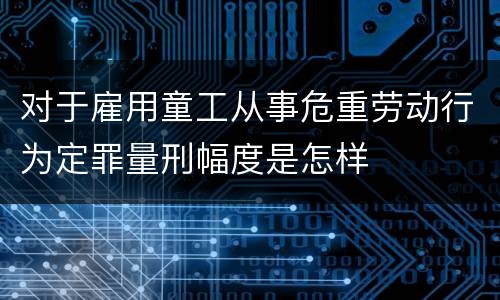 对于雇用童工从事危重劳动行为定罪量刑幅度是怎样